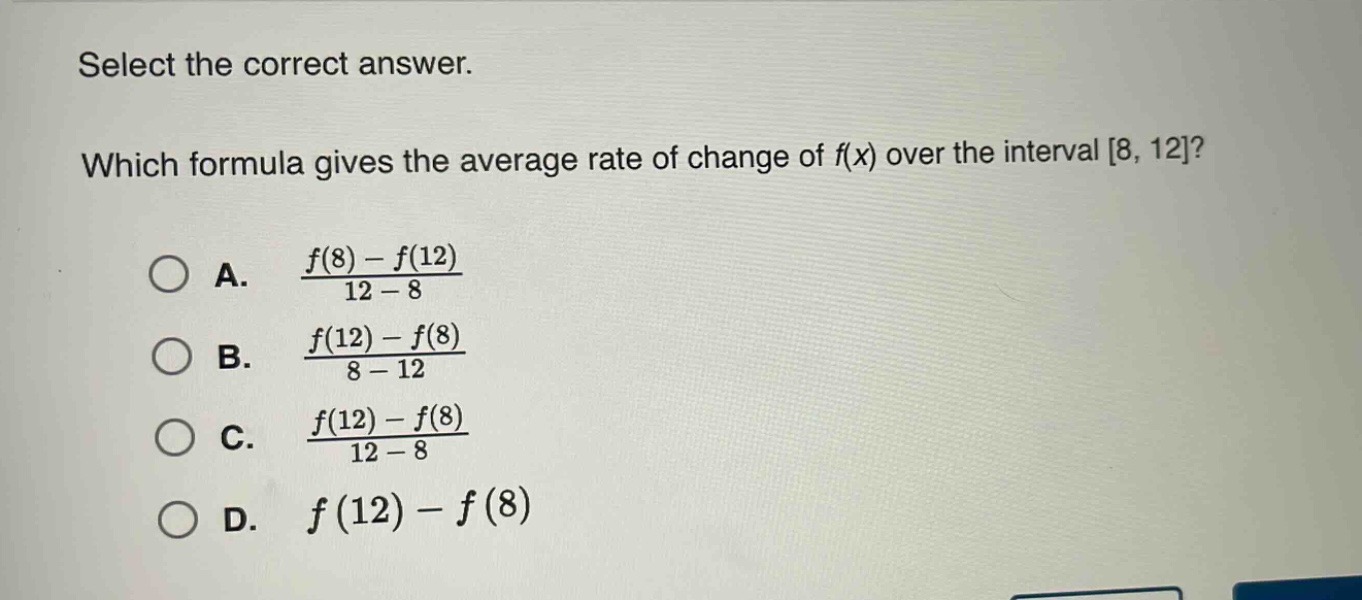 select the correct answer. which formula gives the average rate of change of f(x) over the interval 8, 12? a. $\frac{f(8)-f(12)}{12 - 8}$ b. $\frac{f(12)-f(8)}{8 - 12}$ c. $\frac{f(12)-f(8)}{12 - 8}$ d. $f(12)-f(8)$