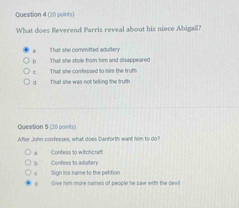 question 4 (20 points)\nwhat does reverend parris reveal about his niece abigail?\n a that she committed adultery\n b that she stole from him and disappeared\n c that she confessed to him the truth\n d that she was not telling the truth\n\nquestion 5 (20 points)\nafter john confesses, what does danforth want him to do?\n a confess to witchcraft\n b confess to adultery\n c sign his name to the petition\n d give him more names of people he saw with the devil