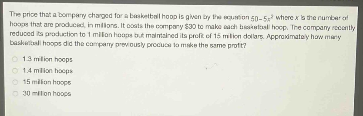 the price that a company charged for a basketball hoop is given by the equation 50 - 5x^2 where x is the number of hoops that are produced, in millions. it costs the company $30 to make each basketball hoop. the company recently reduced its production to 1 million hoops but maintained its profit of 15 million dollars. approximately how many basketball hoops did the company previously produce to make the same profit?\n1.3 million hoops\n1.4 million hoops\n15 million hoops\n30 million hoops