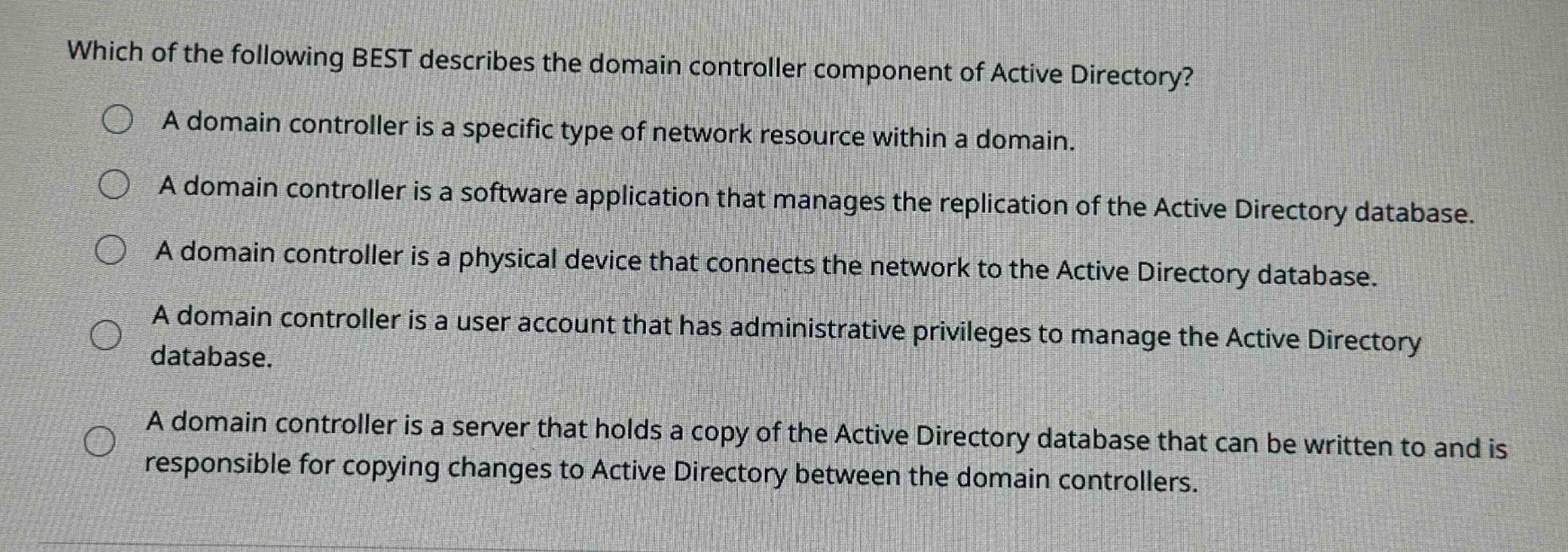 which of the following best describes the domain controller component of active directory?\na domain controller is a specific type of network resource within a domain.\na domain controller is a software application that manages the replication of the active directory database.\na domain controller is a physical device that connects the network to the active directory database.\na domain controller is a user account that has administrative privileges to manage the active directory database.\na domain controller is a server that holds a copy of the active directory database that can be written to and is responsible for copying changes to active directory between the domain controllers.