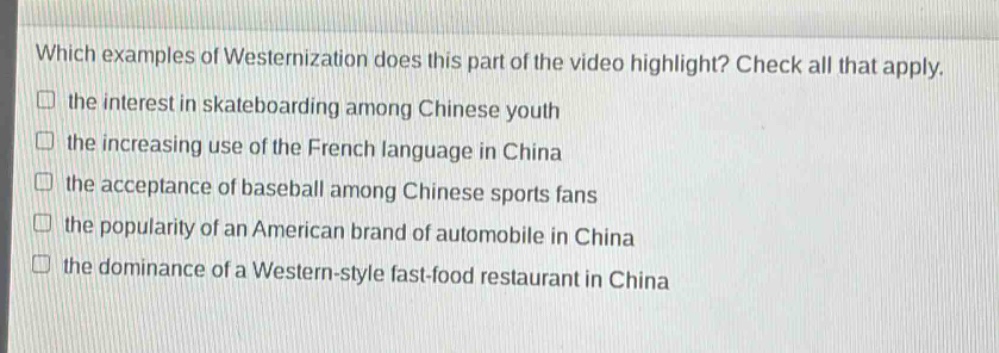 which examples of westernization does this part of the video highlight? check all that apply.\n□ the interest in skateboarding among chinese youth\n□ the increasing use of the french language in china\n□ the acceptance of baseball among chinese sports fans\n□ the popularity of an american brand of automobile in china\n□ the dominance of a western - style fast - food restaurant in china