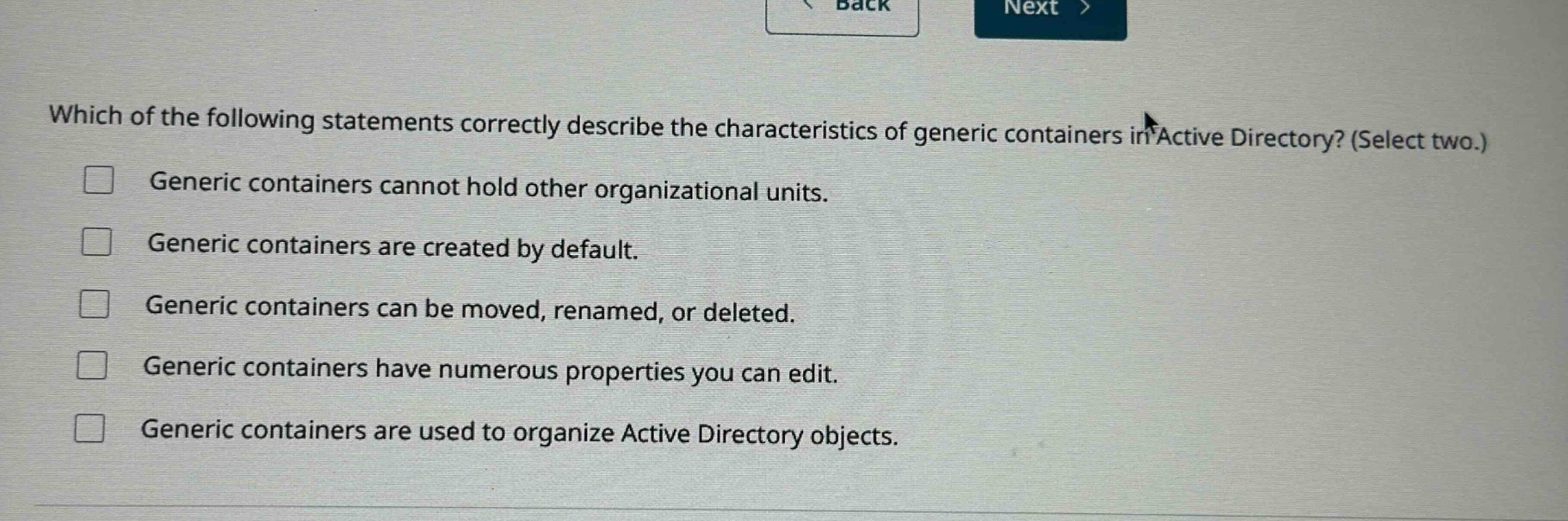 which of the following statements correctly describe the characteristics of generic containers in active directory? (select two.)\ngeneric containers cannot hold other organizational units.\ngeneric containers are created by default.\ngeneric containers can be moved, renamed, or deleted.\ngeneric containers have numerous properties you can edit.\ngeneric containers are used to organize active directory objects.