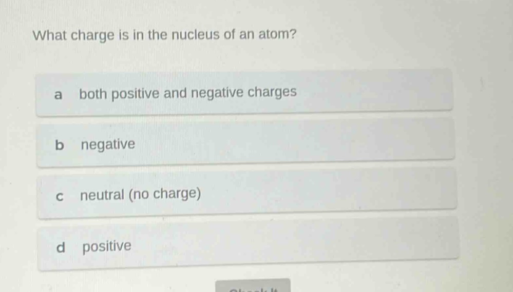what charge is in the nucleus of an atom?\na both positive and negative charges\nb negative\nc neutral (no charge)\nd positive