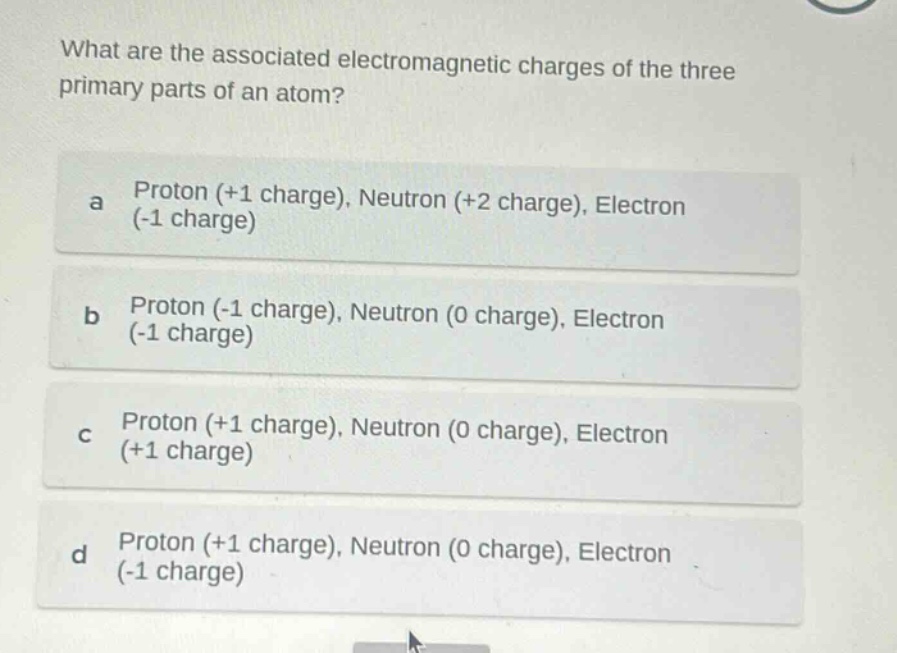 what are the associated electromagnetic charges of the three primary parts of an atom?\na proton (+1 charge), neutron (+2 charge), electron (-1 charge)\nb proton (-1 charge), neutron (0 charge), electron (-1 charge)\nc proton (+1 charge), neutron (0 charge), electron (+1 charge)\nd proton (+1 charge), neutron (0 charge), electron (-1 charge)