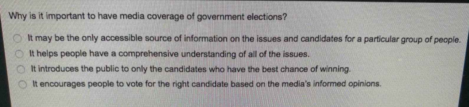 why is it important to have media coverage of government elections?\nit may be the only accessible source of information on the issues and candidates for a particular group of people.\nit helps people have a comprehensive understanding of all of the issues.\nit introduces the public to only the candidates who have the best chance of winning.\nit encourages people to vote for the right candidate based on the medias informed opinions.