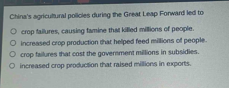 chinas agricultural policies during the great leap forward led to\n○ crop failures, causing famine that killed millions of people.\n○ increased crop production that helped feed millions of people.\n○ crop failures that cost the government millions in subsidies.\n○ increased crop production that raised millions in exports.