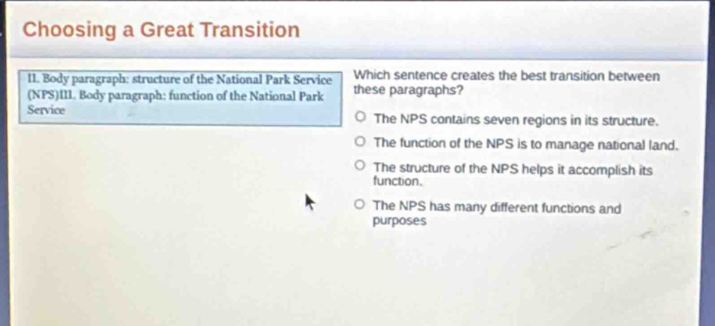 choosing a great transition\nii. body paragraph: structure of the national park service (nps)iii. body paragraph: function of the national park service\nwhich sentence creates the best transition between these paragraphs?\nthe nps contains seven regions in its structure.\nthe function of the nps is to manage national land.\nthe structure of the nps helps it accomplish its function.\nthe nps has many different functions and purposes