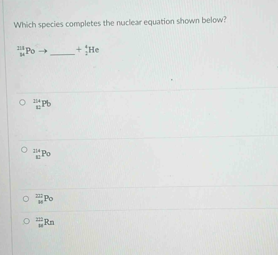 which species completes the nuclear equation shown below?\n$_{84}^{218}po\\rightarrow\\_\\_\\_\\_+_{2}^{4}he$\n$_{82}^{214}pb$\n$_{82}^{214}po$\n$_{86}^{222}po$\n$_{86}^{222}rn$