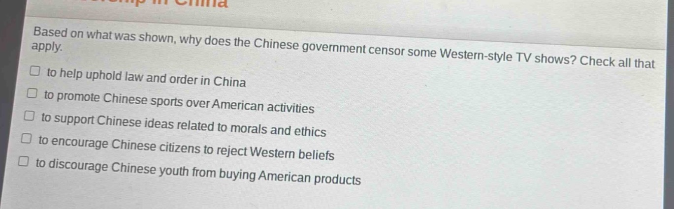 based on what was shown, why does the chinese government censor some western - style tv shows? check all that apply.\n□ to help uphold law and order in china\n□ to promote chinese sports over american activities\n□ to support chinese ideas related to morals and ethics\n□ to encourage chinese citizens to reject western beliefs\n□ to discourage chinese youth from buying american products