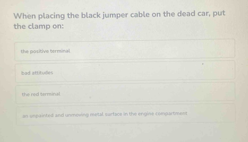 when placing the black jumper cable on the dead car, put the clamp on: the positive terminal bad attitudes the red terminal an unpainted and unmoving metal surface in the engine compartment