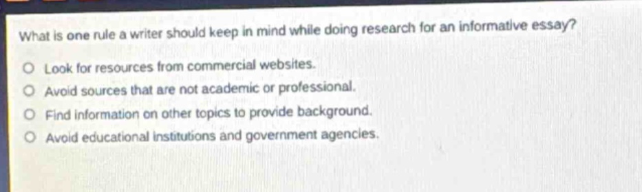 what is one rule a writer should keep in mind while doing research for an informative essay?\nlook for resources from commercial websites.\navoid sources that are not academic or professional.\nfind information on other topics to provide background.\navoid educational institutions and government agencies.