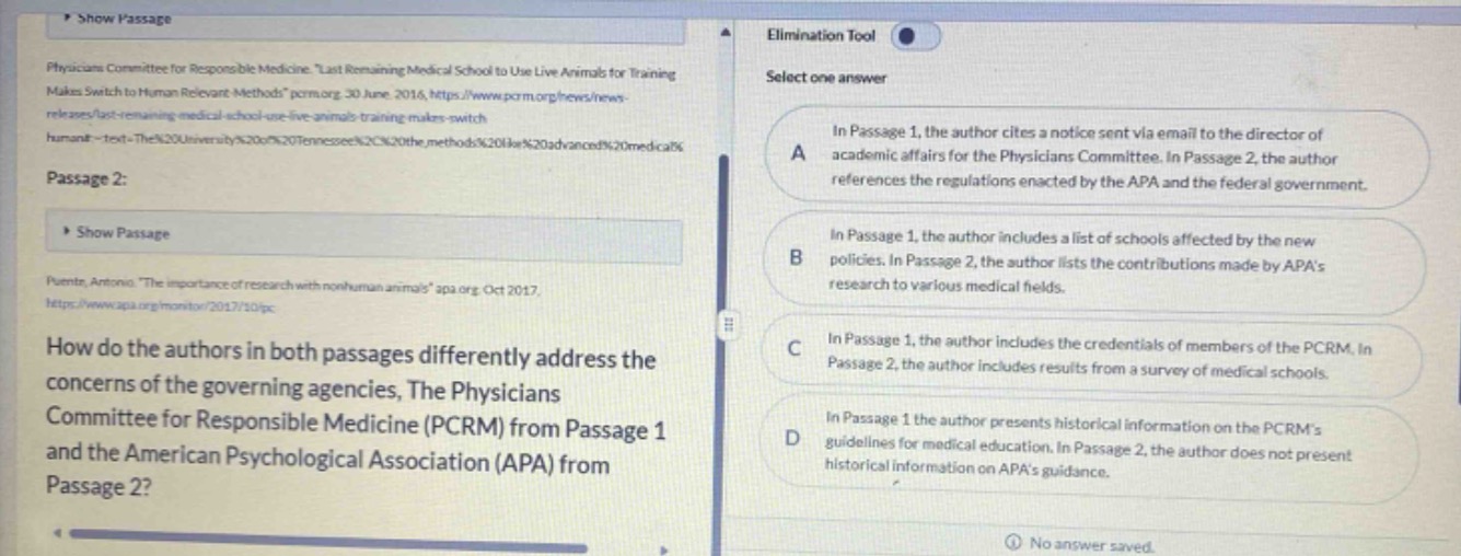 physicians committee for responsible medicine. \last remaining medical school to use live animals for training makes switch to human - relevant methods.\ pcrm.org. 30 june 2016, https://www.pcrm.org/news/news - releases/last - remaining - medical - school - use - live - animals - training - makes - switch - human~ - text - the%20university%20of%20tennessee%20%20the%20methods%20like%20advanced%20medical%20passage 2: puente, antonio. \the importance of research with nonhuman animals.\ apa.org. oct 2017, https://www.apa.org/monitor/2017/10/ipc how do the authors in both passages differently address the concerns of the governing agencies, the physicians committee for responsible medicine (pcrm) from passage 1 and the american psychological association (apa) from passage 2? select one answer a in passage 1, the author cites a notice sent via email to the director of academic affairs for the physicians committee. in passage 2, the author references the regulations enacted by the apa and the federal government. b in passage 1, the author includes a list of schools affected by the new policies. in passage 2, the author lists the contributions made by apas research to various medical fields. c in passage 1, the author includes the credentials of members of the pcrm. in passage 2, the author includes results from a survey of medical schools. d in passage 1 the author presents historical information on the pcrms guidelines for medical education. in passage 2, the author does not present historical information on apas guidance.