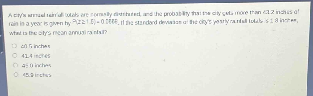 a citys annual rainfall totals are normally distributed, and the probability that the city gets more than 43.2 inches of rain in a year is given by (p(zgeq1.5)=0.0668). if the standard deviation of the citys yearly rainfall totals is 1.8 inches, what is the citys mean annual rainfall?\n40.5 inches\n41.4 inches\n45.0 inches\n45.9 inches