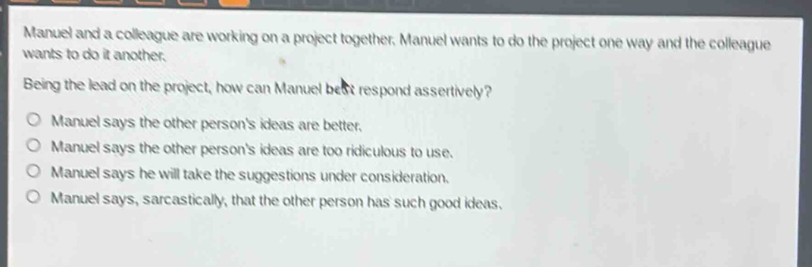 manuel and a colleague are working on a project together. manuel wants to do the project one way and the colleague wants to do it another.\nbeing the lead on the project, how can manuel best respond assertively?\no manuel says the other persons ideas are better.\no manuel says the other persons ideas are too ridiculous to use.\no manuel says he will take the suggestions under consideration.\no manuel says, sarcastically, that the other person has such good ideas.