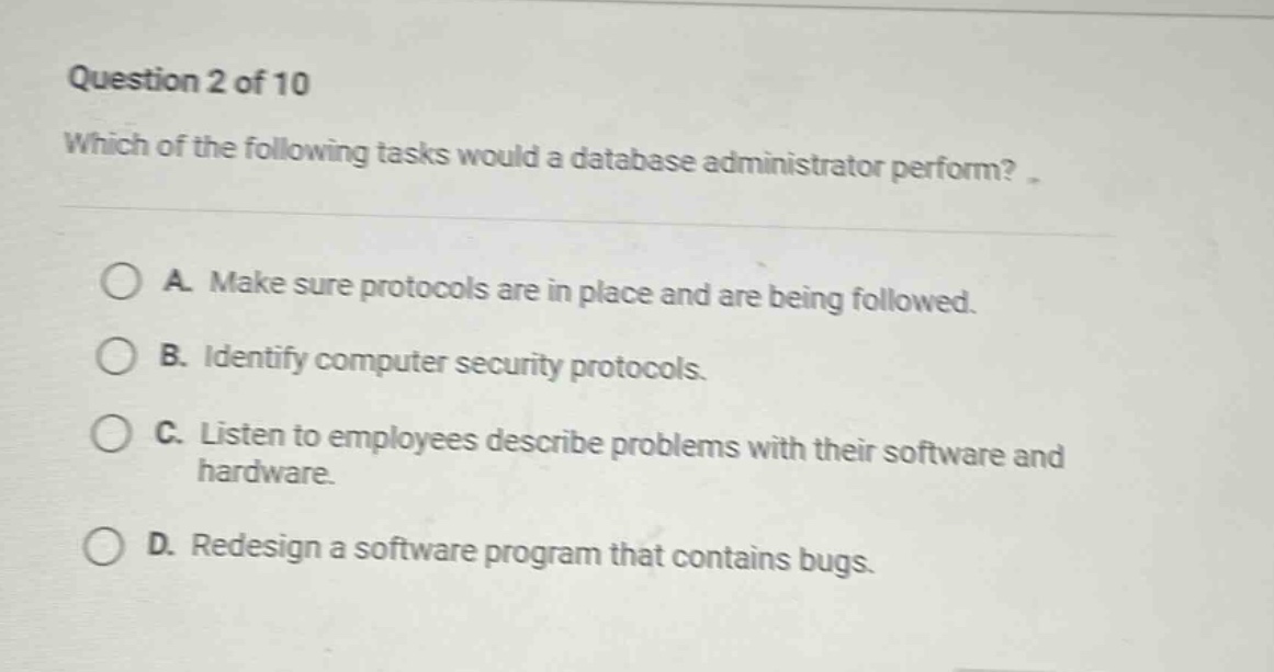 question 2 of 10\nwhich of the following tasks would a database administrator perform?\na. make sure protocols are in place and are being followed.\nb. identify computer security protocols.\nc. listen to employees describe problems with their software and hardware.\nd. redesign a software program that contains bugs.