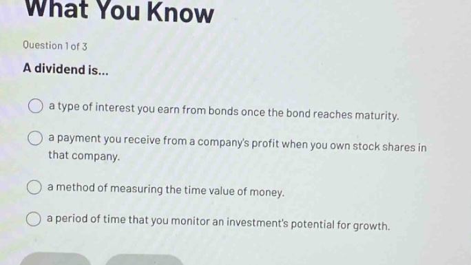 what you know\nquestion 1 of 3\na dividend is...\n○ a type of interest you earn from bonds once the bond reaches maturity.\n○ a payment you receive from a companys profit when you own stock shares in that company.\n○ a method of measuring the time value of money.\n○ a period of time that you monitor an investments potential for growth.