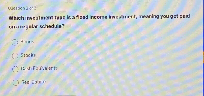 question 2 of 3\nwhich investment type is a fixed income investment, meaning you get paid on a regular schedule?\nbonds\nstocks\ncash equivalents\nreal estate