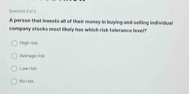 question 3 of 3\na person that invests all of their money in buying and selling individual company stocks most likely has which risk tolerance level?\nhigh risk\naverage risk\nlow risk\nno risk