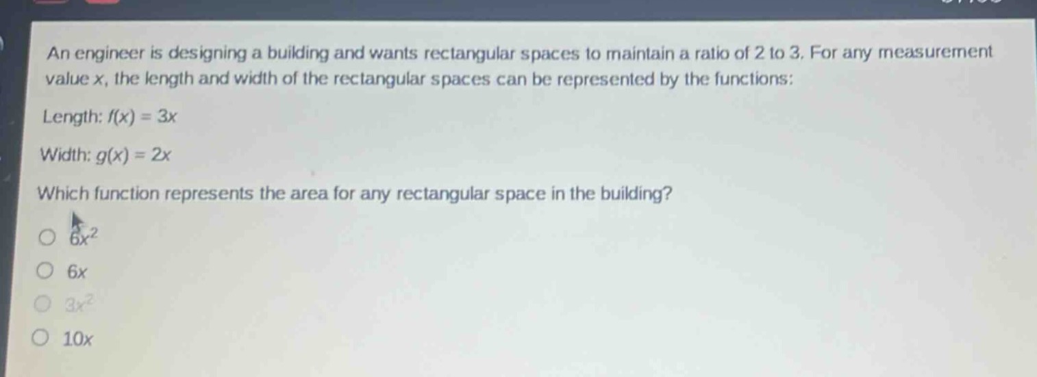 an engineer is designing a building and wants rectangular spaces to maintain a ratio of 2 to 3. for any measurement value x, the length and width of the rectangular spaces can be represented by the functions: length: f(x) = 3x width: g(x) = 2x which function represents the area for any rectangular space in the building? 6x² 6x 3x² 10x