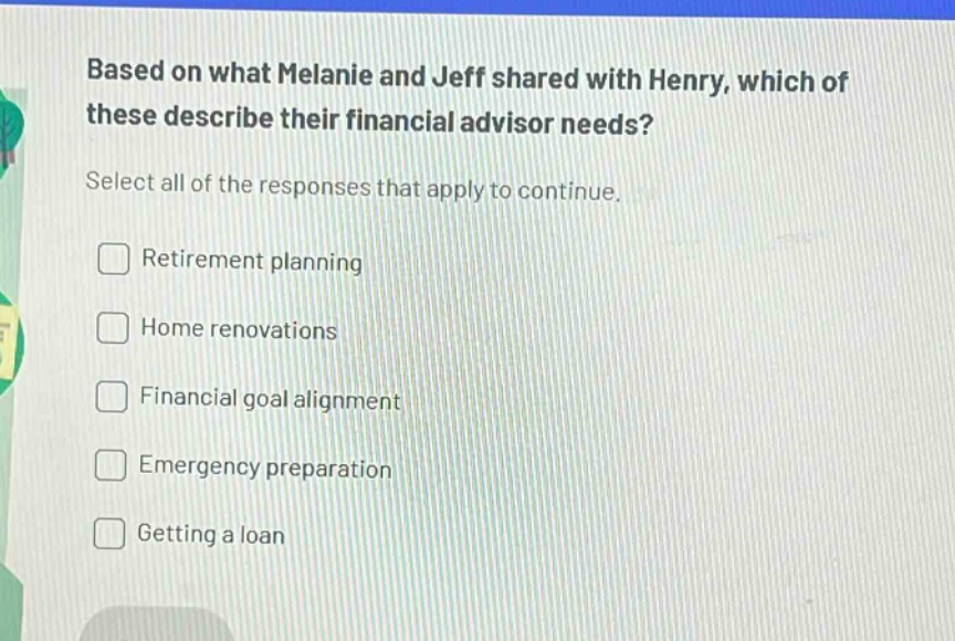 based on what melanie and jeff shared with henry, which of these describe their financial advisor needs? select all of the responses that apply to continue. \nretirement planning \nhome renovations \nfinancial goal alignment \nemergency preparation \ngetting a loan