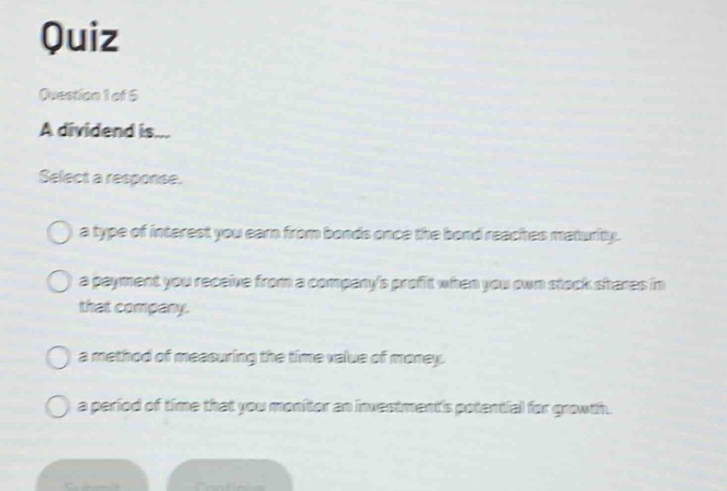 quiz\nquestion 1 of 5\na dividend is...\nselect a response.\n○ a type of interest you earn from bonds once the bond reaches maturity.\n○ a payment you receive from a companys profit when you own stock shares in that company.\n○ a method of measuring the time value of money.\n○ a period of time that you monitor an investments potential for growth.