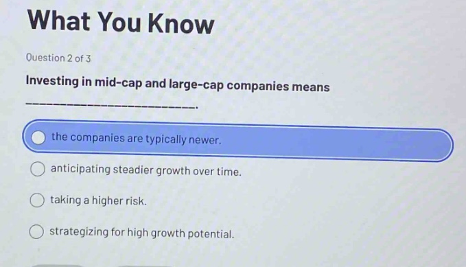 question 2 of 3\ninvesting in mid - cap and large - cap companies means ______________.\nthe companies are typically newer.\nanticipating steadier growth over time.\ntaking a higher risk.\nstrategizing for high growth potential.