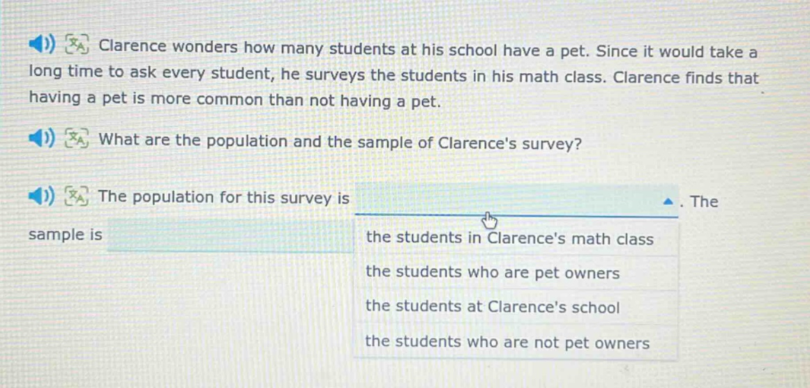 clarence wonders how many students at his school have a pet. since it would take a long time to ask every student, he surveys the students in his math class. clarence finds that having a pet is more common than not having a pet. what are the population and the sample of clarences survey? the population for this survey is. the sample is the students in clarences math class the students who are pet owners the students at clarences school the students who are not pet owners