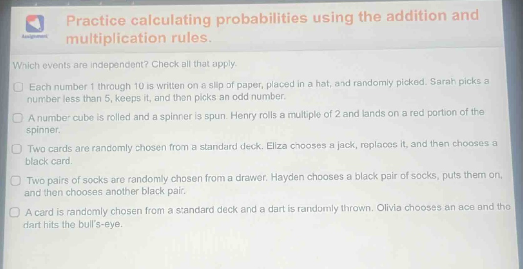 practice calculating probabilities using the addition and multiplication rules. which events are independent? check all that apply. each number 1 through 10 is written on a slip of paper, placed in a hat, and randomly picked. sarah picks a number less than 5, keeps it, and then picks an odd number. a number cube is rolled and a spinner is spun. henry rolls a multiple of 2 and lands on a red portion of the spinner. two cards are randomly chosen from a standard deck. eliza chooses a jack, replaces it, and then chooses a black card. two pairs of socks are randomly chosen from a drawer. hayden chooses a black pair of socks, puts them on, and then chooses another black pair. a card is randomly chosen from a standard deck and a dart is randomly thrown. olivia chooses an ace and the dart hits the bulls - eye.