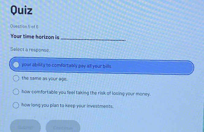 quiz\nquestion 5 of 6\nyour time horizon is ______________.\nselect a response.\nyour ability to comfortably pay all your bills\nthe same as your age.\nhow comfortable you feel taking the risk of losing your money.\nhow long you plan to keep your investments.