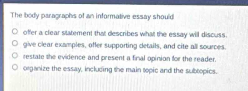 the body paragraphs of an informative essay should\noffer a clear statement that describes what the essay will discuss.\ngive clear examples, offer supporting details, and cite all sources.\nrestate the evidence and present a final opinion for the reader.\norganize the essay, including the main topic and the subtopics.