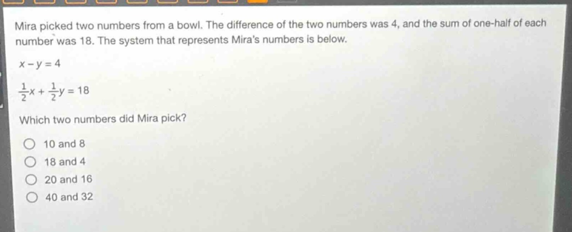 mira picked two numbers from a bowl. the difference of the two numbers was 4, and the sum of one - half of each number was 18. the system that represents miras numbers is below.\n$x - y = 4$\n$\\frac{1}{2}x+\\frac{1}{2}y = 18$\nwhich two numbers did mira pick?\n10 and 8\n18 and 4\n20 and 16\n40 and 32