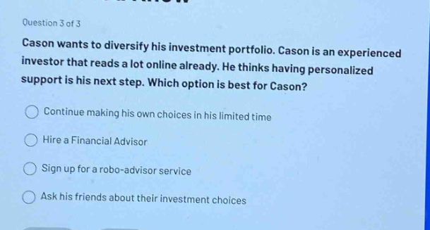 question 3 of 3\ncason wants to diversify his investment portfolio. cason is an experienced investor that reads a lot online already. he thinks having personalized support is his next step. which option is best for cason?\ncontinue making his own choices in his limited time\nhire a financial advisor\nsign up for a robo - advisor service\nask his friends about their investment choices