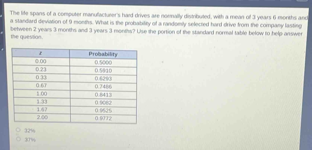 the life spans of a computer manufacturers hard drives are normally distributed, with a mean of 3 years 6 months and a standard deviation of 9 months. what is the probability of a randomly selected hard drive from the company lasting between 2 years 3 months and 3 years 3 months? use the portion of the standard normal table below to help answer the question.\n\n| z | probability |\n|----|----| \n| 0.00 | 0.5000 |\n| 0.23 | 0.5910 |\n| 0.33 | 0.6293 |\n| 0.67 | 0.7486 |\n| 1.00 | 0.8413 |\n| 1.33 | 0.9082 |\n| 1.67 | 0.9525 |\n| 2.00 | 0.9772 |\n\n32%\n37%
