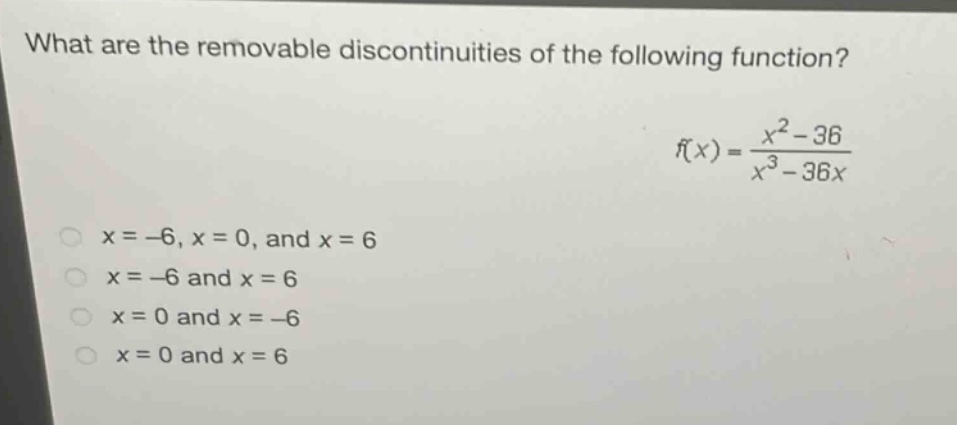 what are the removable discontinuities of the following function?\nf(x)=\frac{x^{2}-36}{x^{3}-36x}\nx = - 6,x = 0,\text{ and }x = 6\nx=-6\text{ and }x = 6\nx = 0\text{ and }x=-6\nx = 0\text{ and }x = 6