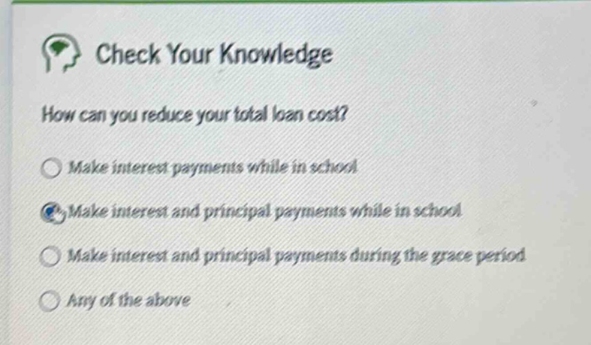 check your knowledge\nhow can you reduce your total loan cost?\nmake interest payments while in school\nmake interest and principal payments while in school\nmake interest and principal payments during the grace period\nany of the above