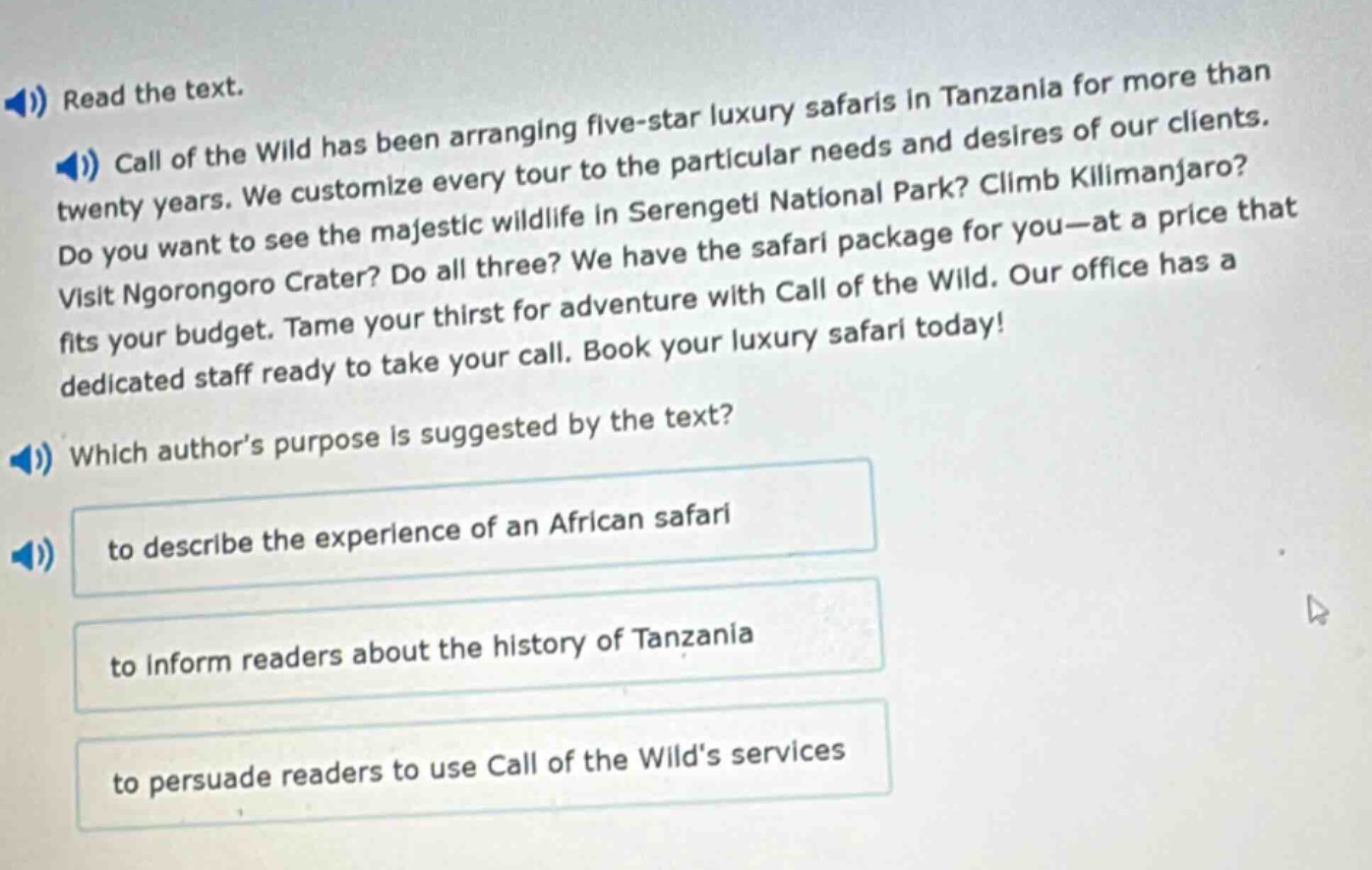 read the text.\ncall of the wild has been arranging five - star luxury safaris in tanzania for more than twenty years. we customize every tour to the particular needs and desires of our clients. do you want to see the majestic wildlife in serengeti national park? climb kilimanjaro? visit ngorongoro crater? do all three? we have the safari package for you—at a price that fits your budget. tame your thirst for adventure with call of the wild. our office has a dedicated staff ready to take your call. book your luxury safari today!\nwhich author’s purpose is suggested by the text?\nto describe the experience of an african safari\nto inform readers about the history of tanzania\nto persuade readers to use call of the wild’s services