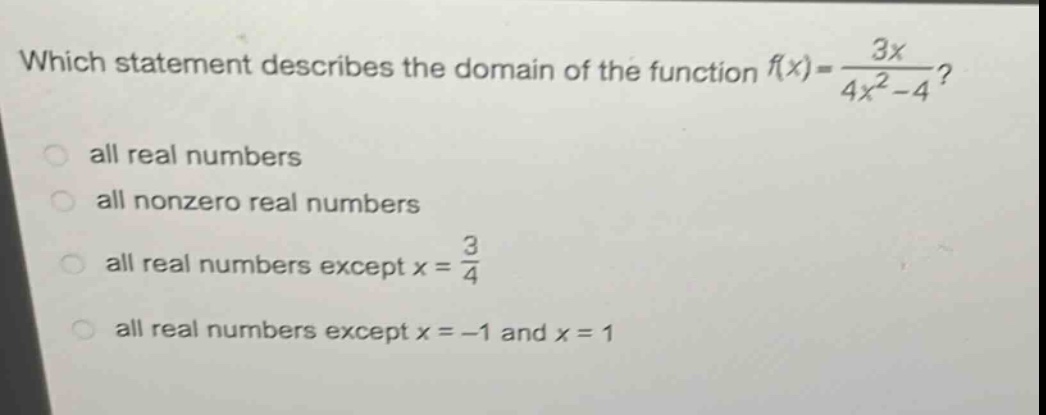 which statement describes the domain of the function $f(x)=\frac{3x}{4x^{2}-4}$?\nall real numbers\nall nonzero real numbers\nall real numbers except $x = \frac{3}{4}$\nall real numbers except $x=-1$ and $x = 1$