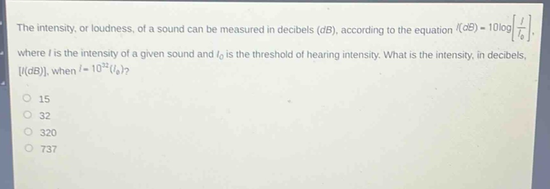 the intensity, or loudness, of a sound can be measured in decibels (db), according to the equation (i(db)=10logleft\frac{i}{i_0}\right), where (i) is the intensity of a given sound and (i_0) is the threshold of hearing intensity. what is the intensity, in decibels, (i(db)), when (i = 10^{32}(i_0))?\n15\n32\n320\n737