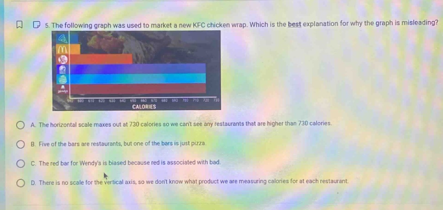 5. the following graph was used to market a new kfc chicken wrap. which is the best explanation for why the graph is misleading? a. the horizontal scale maxes out at 730 calories so we cant see any restaurants that are higher than 730 calories. b. five of the bars are restaurants, but one of the bars is just pizza. c. the red bar for wendys is biased because red is associated with bad. d. there is no scale for the vertical axis, so we dont know what product we are measuring calories for at each restaurant.