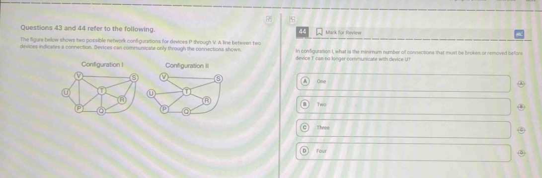 questions 43 and 44 refer to the following. the figure below shows two possible network configurations for devices p through v. a line between two devices indicates a connection. devices can communicate only through the connections shown. in configuration i, what is the minimum number of connections that must be broken or removed before device t can no longer communicate with device u? a one b two c three d four