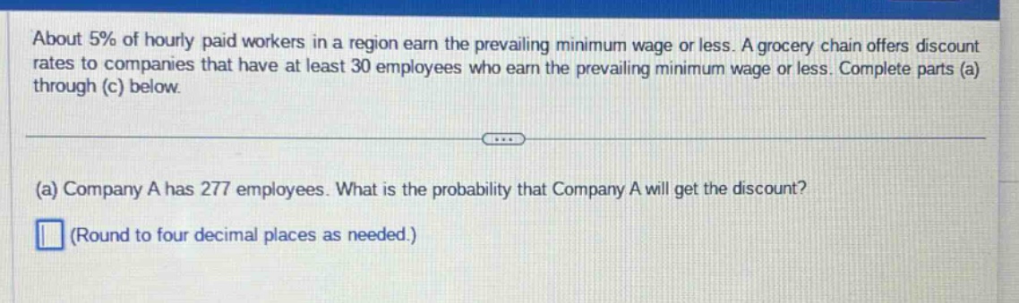 about 5% of hourly - paid workers in a region earn the prevailing minimum wage or less. a grocery chain offers discount rates to companies that have at least 30 employees who earn the prevailing minimum wage or less. complete parts (a) through (c) below.\n(a) company a has 277 employees. what is the probability that company a will get the discount?\n(round to four decimal places as needed.)