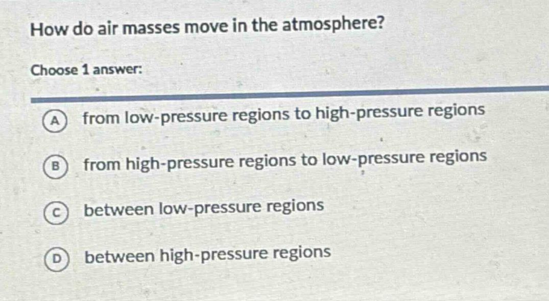 how do air masses move in the atmosphere?\nchoose 1 answer:\na from low - pressure regions to high - pressure regions\nb from high - pressure regions to low - pressure regions\nc between low - pressure regions\nd between high - pressure regions