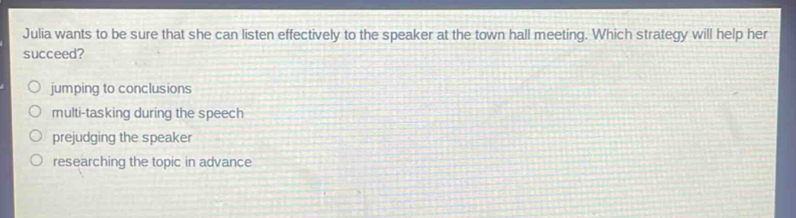 julia wants to be sure that she can listen effectively to the speaker at the town hall meeting. which strategy will help her succeed?\no jumping to conclusions\no multi - tasking during the speech\no prejudging the speaker\no researching the topic in advance