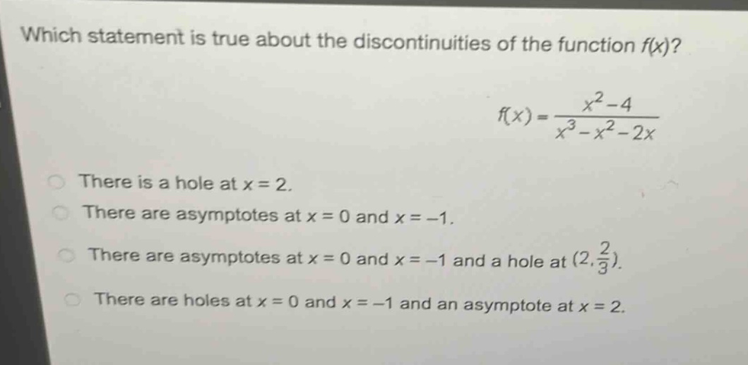 which statement is true about the discontinuities of the function f(x)?\nf(x)=\frac{x^{2}-4}{x^{3}-x^{2}-2x}\nthere is a hole at x = 2.\nthere are asymptotes at x = 0 and x = -1.\nthere are asymptotes at x = 0 and x = -1 and a hole at ((2,\frac{2}{3})).\nthere are holes at x = 0 and x = -1 and an asymptote at x = 2.