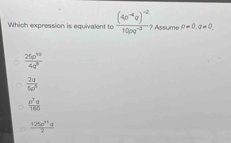 which expression is equivalent to $\frac{(4p^{-4}q)^{-2}}{10pq^{-3}}$? assume $p\neq0,q\neq0$.\n$\frac{25p^{10}}{4q^{8}}$\n$\frac{2q}{5p^{5}}$\n$\frac{p^{7}q}{160}$\n$\frac{125p^{11}q}{2}$