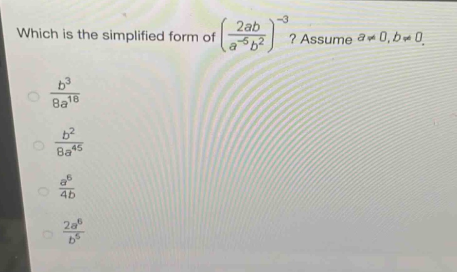 which is the simplified form of $\\left(\\frac{2ab}{a^{-5}b^{2}}\\right)^{-3}$? assume $a\\neq0,b\\neq0$.\n$\\frac{b^{3}}{8a^{18}}$\n$\\frac{b^{2}}{8a^{45}}$\n$\\frac{a^{6}}{4b}$\n$\\frac{2a^{6}}{b^{5}}$