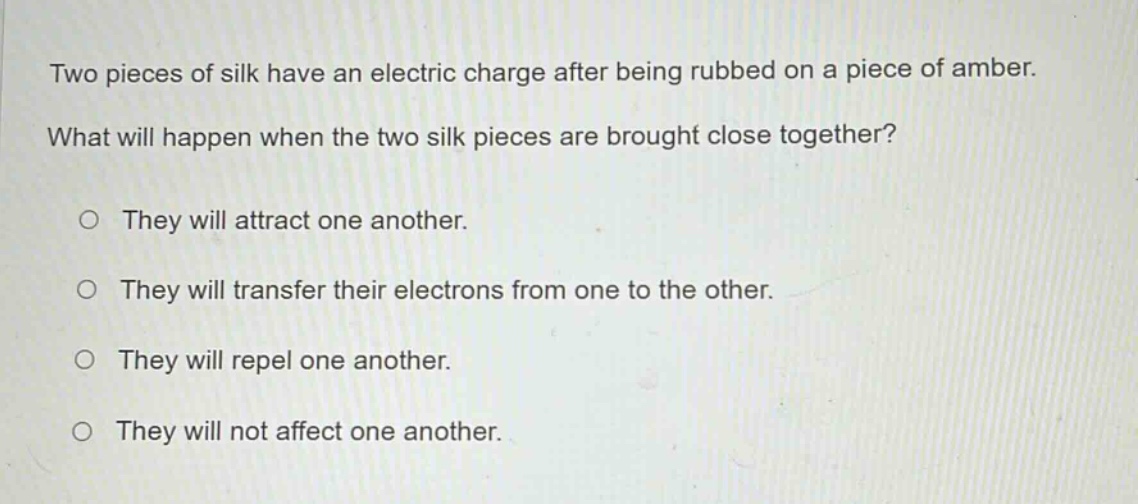 two pieces of silk have an electric charge after being rubbed on a piece of amber. what will happen when the two silk pieces are brought close together?\no they will attract one another.\no they will transfer their electrons from one to the other.\no they will repel one another.\no they will not affect one another.