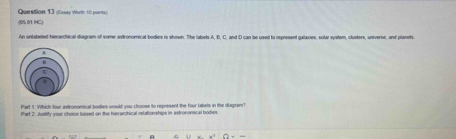 question 13 (essay worth 10 points)\n(05.01 hc)\nan unlabeled hierarchical diagram of some astronomical bodies is shown. the labels a, b, c, and d can be used to represent galaxies, solar system, clusters, universe, and planets.\npart 1: which four astronomical bodies would you choose to represent the four labels in the diagram?\npart 2: justify your choice based on the hierarchical relationships in astronomical bodies.