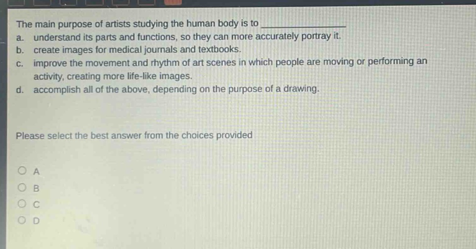 the main purpose of artists studying the human body is to \na. understand its parts and functions, so they can more accurately portray it.\nb. create images for medical journals and textbooks.\nc. improve the movement and rhythm of art scenes in which people are moving or performing an activity, creating more life - like images.\nd. accomplish all of the above, depending on the purpose of a drawing.\nplease select the best answer from the choices provided\no a\no b\no c\no d
