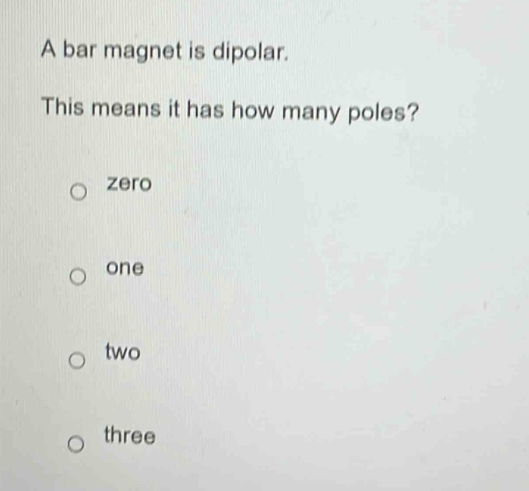 a bar magnet is dipolar. this means it has how many poles?\nzero\none\ntwo\nthree